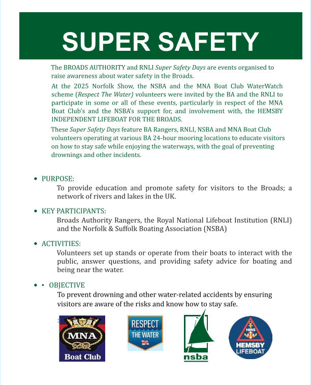 SUPER SAFETY  The BROADS AUTHORITY and RNLI Super Safety Days are events organised to raise awareness about water safety in the Broads.  At the 2025 Norfolk Show, the NSBA and the MNA Boat Club WaterWatch scheme (Respect The Water) volunteers were invited by the BA and the RNLI to participate in some or all of these events, particularly in respect of the MNA Boat Club’s and the NSBA’s support for, and involvement with, the HEMSBY INDEPENDENT LIFEBOAT FOR THE BROADS.  These Super Safety Days feature BA Rangers, RNLI, NSBA and MNA Boat Club volunteers operating at various BA 24-hour mooring locations to educate visitors on how to stay safe while enjoying the waterways, with the goal of preventing drownings and other incidents.  •	PURPOSE:  To provide education and promote safety for visitors to the Broads; a network of rivers and lakes in the UK.  •	KEY PARTICIPANTS:  Broads Authority Rangers, the Royal National Lifeboat Institution (RNLI) and the Norfolk & Suffolk Boating Association (NSBA)  •	ACTIVITIES:  Volunteers set up stands or operate from their boats to interact with the public, answer questions, and providing safety advice for boating and being near the water.  •	• 	OBJECTIVE To prevent drowning and other water-related accidents by ensuring visitors are aware of the risks and know how to stay safe. :